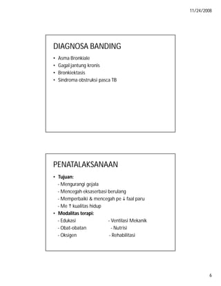 11/24/2008

DIAGNOSA BANDING
•
•
•
•

Asma Bronkiale
Gagal jantung kronis
Bronkiektasis
Sindroma obstruksi pasca TB

PENATALAKSANAAN
• Tujuan:
- Mengurangi gejala
- Mencegah eksaserbasi berulang
- Memperbaiki & mencegah pe  faal paru
- Me  kualitas hidup
• Modalitas terapi:
- Edukasi
- Ventilasi Mekanik
- Obat-obatan
- Nutrisi
- Oksigen
- Rehabilitasi

6

 