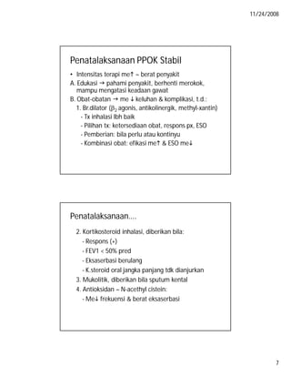 11/24/2008

Penatalaksanaan PPOK Stabil
• Intensitas terapi me  berat penyakit
A. Edukasi  pahami penyakit, berhenti merokok,
mampu mengatasi keadaan gawat
B. Obat-obatan  me  keluhan & komplikasi, t.d.:
1. Br.dilator (2 agonis, antikolinergik, methyl-xantin)
- Tx inhalasi lbh baik
- Pilihan tx: ketersediaan obat, respons px, ESO
- Pemberian: bila perlu atau kontinyu
- Kombinasi obat: efikasi me & ESO me

Penatalaksanaan….
2. Kortikosteroid inhalasi, diberikan bila:
- Respons (+)
- FEV1 < 50% pred
- Eksaserbasi berulang
- K.steroid oral jangka panjang tdk dianjurkan
3. Mukolitik, diberikan bila sputum kental
4. Antioksidan – N-acethyl cistein:
- Me frekuensi & berat eksaserbasi

7

 
