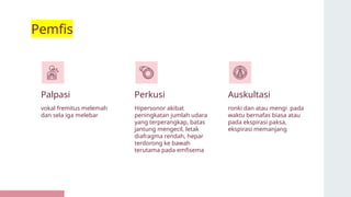 Pemfis
Palpasi Perkusi
vokal fremitus melemah
dan sela iga melebar
Hipersonor akibat
peningkatan jumlah udara
yang terperangkap, batas
jantung mengecil, letak
diafragma rendah, hepar
terdorong ke bawah
terutama pada emfisema
ronki dan atau mengi pada
waktu bernafas biasa atau
pada ekspirasi paksa,
ekspirasi memanjang
Auskultasi
 