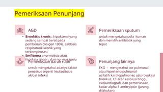 • Bronkitis kronis : hipoksemi yang
sedang sampai berat pada
pemberian oksigen 100%. asidosis
respiratorik kronik yang
terkompensasi
• Emfisema : normoksia atau
hipoksia ringan, dan normokapnia
untuk mengetahui pola kuman
dan memilih antibiotik yang
tepat
untuk mengetahui adanya faktor
pencetus seperti leukositosis
akibat infeksi
EKG  mengetahui cor pulmonal
atau hipertensi pulmonal
uji latih kardiopulmoner, uji provokasi
bronkus, CT-scan resolusi tinggi,
ekokardiografi, dan pemeriksaan
kadar alpha-1 antitryipsin (jarang
dilakukan)
Pemeriksaan Penunjang
AGD
Pemeriksaan darah rutin
Pemeriksaan sputum
Penunjang lainnya
 