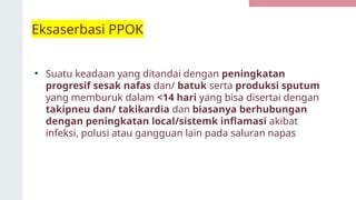 Eksaserbasi PPOK
• Suatu keadaan yang ditandai dengan peningkatan
progresif sesak nafas dan/ batuk serta produksi sputum
yang memburuk dalam <14 hari yang bisa disertai dengan
takipneu dan/ takikardia dan biasanya berhubungan
dengan peningkatan local/sistemk inflamasi akibat
infeksi, polusi atau gangguan lain pada saluran napas
 