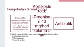 Pengobatan farmakologis
Bronkodilator:
pemberian bronkodilator short
acting bisa menggunakan
nebulizer ataupun inhalasi
inhaler: 1-2 puff/jam selama
dua atau tiga dosis dan
kemudian setiap 2-4 jam
Kortikoste
roid:
Predniso
n 40
mg/hari
selama 5
hari
Antibiotik
Antibiotik harus diberikan pada pasien dengan 3 cardinal symptom :
• Peningkatan dispnea
• Volume sputum
• Purulensi sputum
 