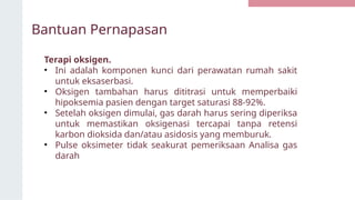 Bantuan Pernapasan
Terapi oksigen.
• Ini adalah komponen kunci dari perawatan rumah sakit
untuk eksaserbasi.
• Oksigen tambahan harus dititrasi untuk memperbaiki
hipoksemia pasien dengan target saturasi 88-92%.
• Setelah oksigen dimulai, gas darah harus sering diperiksa
untuk memastikan oksigenasi tercapai tanpa retensi
karbon dioksida dan/atau asidosis yang memburuk.
• Pulse oksimeter tidak seakurat pemeriksaan Analisa gas
darah
 