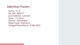 Nama : Tn. G
No. MR : 486617
Jenis Kelamin : Laki-laki
Umur : 71 tahun
Alamat : Tambangan
Negeri Asal : Indonesia
Tanggal Pemeriksaan : 9 Mei 2025
Identitas Pasien
 