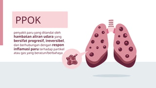 penyakit paru yang ditandai oleh
hambatan aliran udara yang
bersifat progresif, ireversibel,
dan berhubungan dengan respon
inflamasi paru terhadap partikel
atau gas yang beracun/berbahaya
PPOK
 