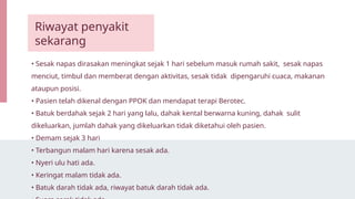• Sesak napas dirasakan meningkat sejak 1 hari sebelum masuk rumah sakit, sesak napas
menciut, timbul dan memberat dengan aktivitas, sesak tidak dipengaruhi cuaca, makanan
ataupun posisi.
• Pasien telah dikenal dengan PPOK dan mendapat terapi Berotec.
• Batuk berdahak sejak 2 hari yang lalu, dahak kental berwarna kuning, dahak sulit
dikeluarkan, jumlah dahak yang dikeluarkan tidak diketahui oleh pasien.
• Demam sejak 3 hari
• Terbangun malam hari karena sesak ada.
• Nyeri ulu hati ada.
• Keringat malam tidak ada.
• Batuk darah tidak ada, riwayat batuk darah tidak ada.
Riwayat penyakit
sekarang
 