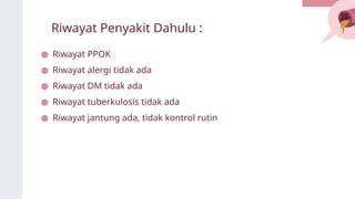 Riwayat Penyakit Dahulu :
● Riwayat PPOK
● Riwayat alergi tidak ada
● Riwayat DM tidak ada
● Riwayat tuberkulosis tidak ada
● Riwayat jantung ada, tidak kontrol rutin
 
