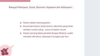 Riwayat Pekerjaan, Sosial, Ekonomi, Kejiwaan dan Kebiasaan :
● Pasien adalah seorang petani.
● Rumah permanen, lantai semen, ada lantai yang retak,
ventilasi rumah cukup, sumur di dalam rumah.
● Pasien seorang bekas perokok dengan IB berat, sudah
merokok ±40 tahun, sebanyak 2 bungkus per hari.
 