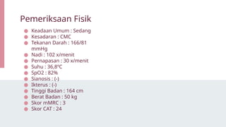 ● Keadaan Umum : Sedang
● Kesadaran : CMC
● Tekanan Darah : 166/81
mmHg
● Nadi : 102 x/menit
● Pernapasan : 30 x/menit
● Suhu : 36,8ºC
● SpO2 : 82%
● Sianosis : (-)
● Ikterus : (-)
● Tinggi Badan : 164 cm
● Berat Badan : 50 kg
● Skor mMRC : 3
● Skor CAT : 24
Pemeriksaan Fisik
 