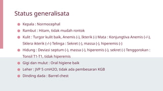 ● Kepala : Normocephal
● Rambut : Hitam, tidak mudah rontok
● Kulit : Turgor kulit baik, Anemis (-), Ikterik (-) Mata : Konjungtiva Anemis (-/-),
Sklera ikterik (-/-) Telinga : Sekret (-), massa (-), hiperemis (-)
● Hidung : Deviasi septum (-), massa (-), hiperemis (-), sekret (-) Tenggorokan :
Tonsil T1-T1, tidak hiperemis
● Gigi dan mulut : Oral higiene baik
● Leher : JVP 5 cmH2O, tidak ada pembesaran KGB
● Dinding dada : Barrel chest
Status generalisata
 