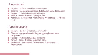 ● Inspeksi : Statis = simetris kanan dan kiri
● Dinamis = pergerakan dinding dada kanan sama dengan kiri
● Palpasi : Fremitus kanan dan kiri sama
● Perkusi : Sonor di kedua lapangan paru
● Auskultasi : SN ekspirasi memanjang, Wheezing (+/+), Rhonki
(+/+)
Paru depan
● Inspeksi : Statis = simetris kanan dan kiri
● Dinamis = pergerakan dinding punggung kanan sama
dengan kiri
● Palpasi : Fremitus kanan dan kiri sama
● Perkusi : Sonor di kedua lapangan paru
● Auskultasi : SN ekspirasi memanjang, Wheezing (+/+),
Rhonki (+/+)
Paru belakang
 