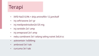 Terapi
• IVFD NaCl 0,9% + drip aminofilin 12 jam/kolf
• inj ceftriaxone 2x1 gr
• inj metilprednisolon2x125 mg
• inj ranitidin 2x1 amp
• inj omeprazol 2x1 amp
• nebu combivent 3x1 selang seling nairet 3x0,4 cc
• azitromisin 1x500mg
• ambroxol 3x1 tab
• curcuma 3x1 tab
 
