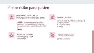 mMRC 3 sesak napas saat berjalan
datar dan mengambil berhenti untuk
mengambil napas setelah berjalan 100
m
CAT24
polutan, pestisida
faktor risiko pada pasien
Skor mMRC 3 dan CAT 24
menunjukkan beban gejala berat riwayat merokok
merokok lebih dari 40 tahun dengan 2
bungkus perhari
IB --> 24x40 = 960
IB Berat
komorbid penyakit
jantung yang tidak
terkontrol
faktor lingkungan
 