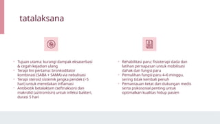 tatalaksana
• Tujuan utama: kurangi dampak eksaserbasi
& cegah kejadian ulang
• Terapi lini pertama: bronkodilator
kombinasi (SABA + SAMA) via nebulisasi
• Terapi steroid sistemik jangka pendek (~5
hari) untuk meredakan inflamasi
• Antibiotik betalaktam (seftriakson) dan
makrolid (azitromisin) untuk infeksi bakteri,
durasi 5 hari
• Rehabilitasi paru: fisioterapi dada dan
latihan pernapasan untuk mobilisasi
dahak dan fungsi paru
• Pemulihan fungsi paru 4–6 minggu,
sering tidak kembali penuh
• Pemantauan ketat dan dukungan medis
serta psikososial penting untuk
optimalkan kualitas hidup pasien
 