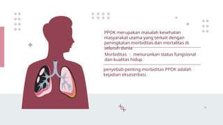 PPOK merupakan masalah kesehatan
masyarakat utama yang terkait dengan
peningkatan morbiditas dan mortalitas di
seluruh dunia
Morbiditas  menurunkan status fungsional
dan kualitas hidup
penyebab penting morbiditas PPOK adalah
kejadian eksaserbasi.
 