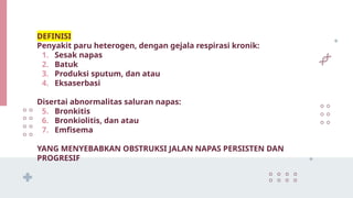 DEFINISI
Penyakit paru heterogen, dengan gejala respirasi kronik:
1. Sesak napas
2. Batuk
3. Produksi sputum, dan atau
4. Eksaserbasi
Disertai abnormalitas saluran napas:
5. Bronkitis
6. Bronkiolitis, dan atau
7. Emfisema
YANG MENYEBABKAN OBSTRUKSI JALAN NAPAS PERSISTEN DAN
PROGRESIF
 