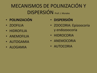 MECANISMOS DE POLINIZACIÓN Y
DISPERSIÓN Prof. J. Morales
• POLINIZACIÓN
• ZOOFILIA
• HIDROFILIA
• ANEMOFILIA
• AUTOGAMIA
• ALOGAMIA
• DISPERSIÓN
• ZOOCORIA: Epizoocoria
y endozoocoria
• HIDROCORIA
• ANEMOCORIA
• AUTOCORIA
 