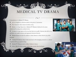 MEDICAL TV DRAMA
Conventions of a Medical TV Drama:
 set in a hospital or a doctors which is the point of interaction
 The characters often witness horrific events,
 Similar to a Soap Opera but a Medical TV Drama is believed to be more
educational by using more medical terms
 It relates to soap operas in the way that there are usually 2 doctors that fall in love
and there are usually tensions and arguments between doctors.
 Medical dramas can also be similar to crime dramas as often doctors get police
involved
 Medical TV Dramas always hold emotional or life changing moments to a doctor
or patients life e.g. a patient dying.
 Medical TV Dramas tend to follow Todorovs theory
 Full of Mis-En-Scène, props, stethoscope, scrubs, blood and gore
 