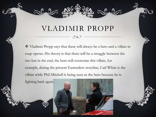 VLADIMIR PROPP
 Vladimir Propp says that there will always be a hero and a villain in
soap operas. His theory is that there will be a struggle between the
two but in the end, the hero will overcome this villain, for
example, during the present Eastenders storyline, Carl White is the
villain while Phil Mitchell is being seen as the hero because he is
fighting back against him.
 
