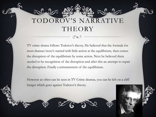 TODOROV’S NARRATIVE
THEORY
TV crime drama follows Todorov’s theory. He believed that the formula for
most dramas/story’s started with little action at the equilibrium, then comes
the disruption of the equilibrium by some action. Next he believed there
needed to be recognition of the disruption and after this an attempt to repair
the disruption. Finally a reinstatement of the equilibrium.
However as often can be seen in TV Crime dramas, you can be left on a cliff
hanger which goes against Todorov’s theory.
 