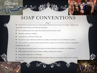 SOAP CONVENTIONS
 In most TV soap operas there are certain aspects of them that are the same, for example, A British soap
opera almost always features the following conventions:
 It is a serialized drama that usually runs week-in, week-out, all year round.
 It features continuous storylines
 It generally has a well-known theme tune.
 The plots are open-ended and usually many storylines are featured or even interlinked in an episode.
 They are often set around a small, central area such as a square (as in EastEnders) and have a standardized
meeting point like a pub.
 Soaps often have special episodes for events in the real world such as Christmas or the Millennium.
 British soaps most often feature common, ordinary, working class characters.
 Soap operas usually end on a cliff hanger.
 Three, four or even five storylines will be in progress during any one episode, with the action switching
between them.
 