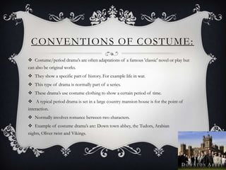 CONVENTIONS OF COSTUME:
 Costume/period drama’s are often adaptations of a famous 'classic' novel or play but
can also be original works.
 They show a specific part of history. For example life in war.
 This type of drama is normally part of a series.
 These drama’s use costume clothing to show a certain period of time.
 A typical period drama is set in a large country mansion house is for the point of
interaction.
 Normally involves romance between two characters.
 Example of costume drama’s are: Down town abbey, the Tudors, Arabian
nights, Oliver twist and Vikings.
 
