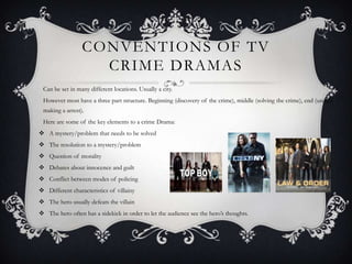 CONVENTIONS OF TV
CRIME DRAMAS
Can be set in many different locations. Usually a city.
However most have a three part structure. Beginning (discovery of the crime), middle (solving the crime), end (usually
making a arrest).
Here are some of the key elements to a crime Drama:
 A mystery/problem that needs to be solved
 The resolution to a mystery/problem
 Question of morality
 Debates about innocence and guilt
 Conflict between modes of policing
 Different characteristics of villainy
 The hero usually defeats the villain
 The hero often has a sidekick in order to let the audience see the hero’s thoughts.
 