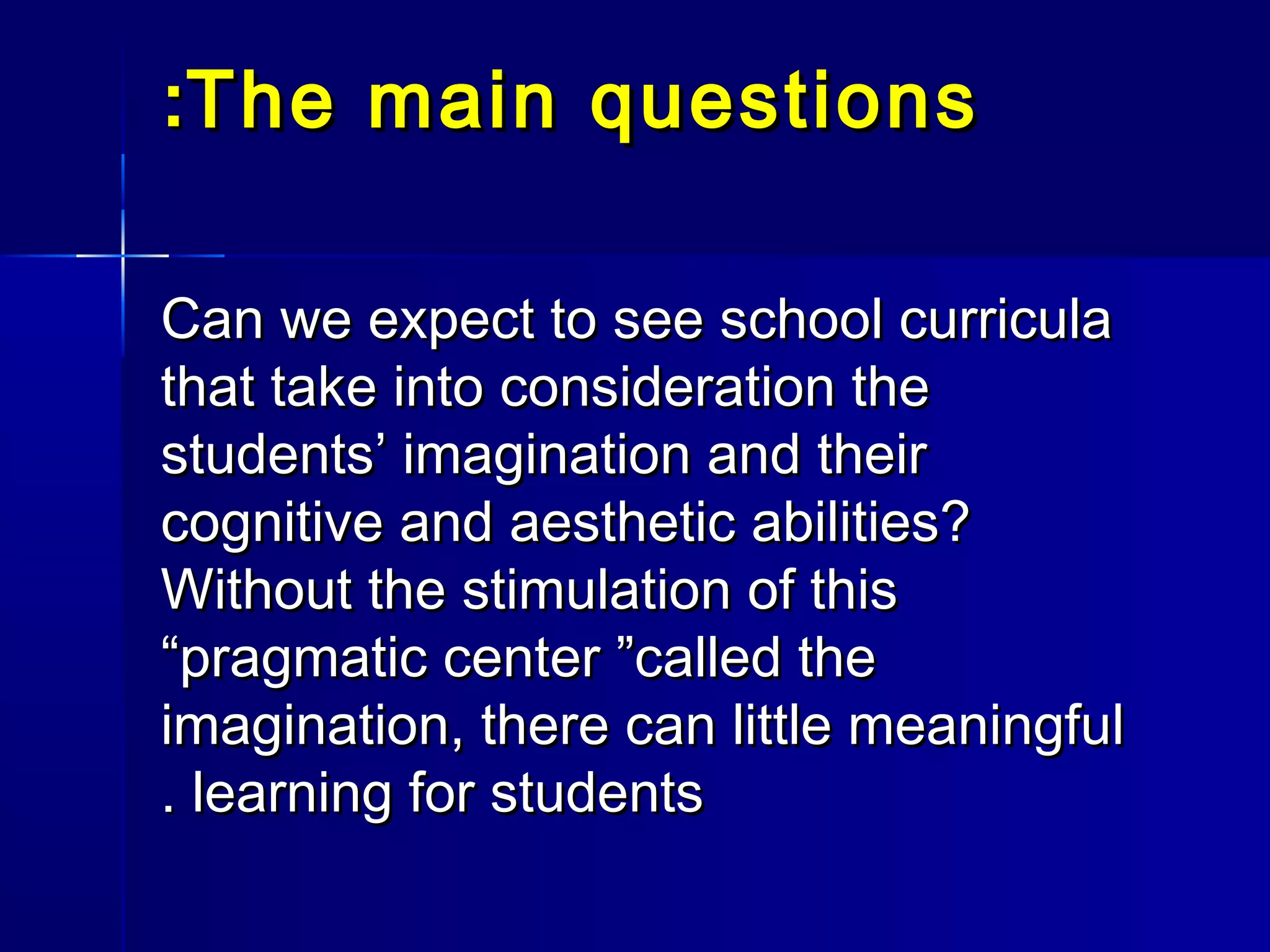 The main questionsThe main questions::
Can we expect to see school curriculaCan we expect to see school curricula
that take into consideration thethat take into consideration the
students’ imagination and theirstudents’ imagination and their
cognitive and aesthetic abilities?cognitive and aesthetic abilities?
Without the stimulation of thisWithout the stimulation of this
“pragmatic center ”called the“pragmatic center ”called the
imagination, there can little meaningfulimagination, there can little meaningful
learning for studentslearning for students..
 