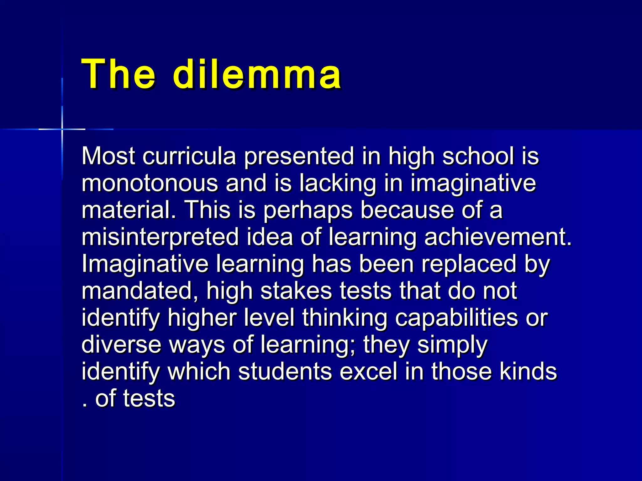The dilemmaThe dilemma
Most curricula presented in high school isMost curricula presented in high school is
monotonous and is lacking in imaginativemonotonous and is lacking in imaginative
material. This is perhaps because of amaterial. This is perhaps because of a
misinterpreted idea of learning achievement.misinterpreted idea of learning achievement.
Imaginative learning has been replaced byImaginative learning has been replaced by
mandated, high stakes tests that do notmandated, high stakes tests that do not
identify higher level thinking capabilities oridentify higher level thinking capabilities or
diverse ways of learning; they simplydiverse ways of learning; they simply
identify which students excel in those kindsidentify which students excel in those kinds
of testsof tests..
 