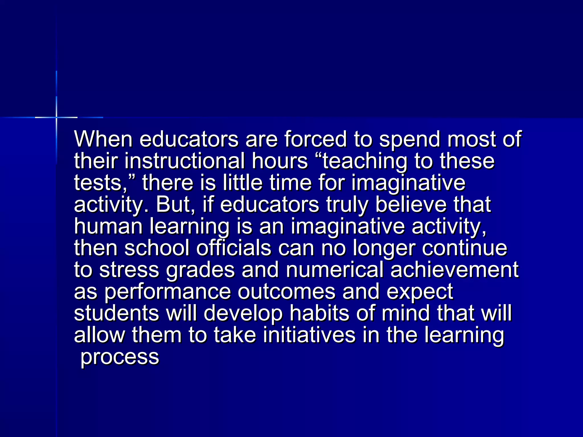 When educators are forced to spend most ofWhen educators are forced to spend most of
their instructional hours “teaching to thesetheir instructional hours “teaching to these
tests,” there is little time for imaginativetests,” there is little time for imaginative
activity. But, if educators truly believe thatactivity. But, if educators truly believe that
human learning is an imaginative activity,human learning is an imaginative activity,
then school officials can no longer continuethen school officials can no longer continue
to stress grades and numerical achievementto stress grades and numerical achievement
as performance outcomes and expectas performance outcomes and expect
students will develop habits of mind that willstudents will develop habits of mind that will
allow them to take initiatives in the learningallow them to take initiatives in the learning
processprocess
 