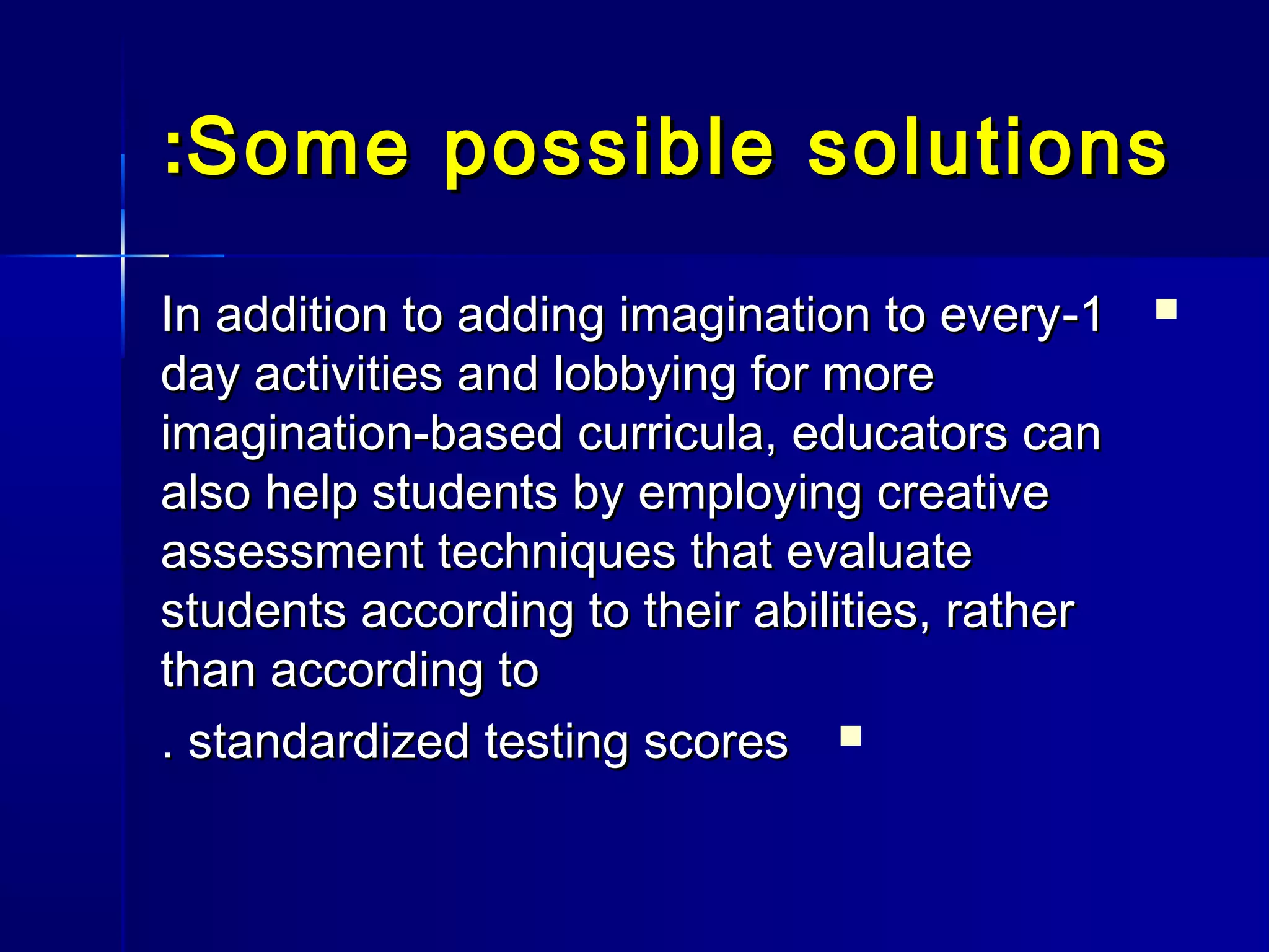Some possible solutionsSome possible solutions::
11--In addition to adding imagination to everyIn addition to adding imagination to every
day activities and lobbying for moreday activities and lobbying for more
imagination-based curricula, educators canimagination-based curricula, educators can
also help students by employing creativealso help students by employing creative
assessment techniques that evaluateassessment techniques that evaluate
students according to their abilities, ratherstudents according to their abilities, rather
than according tothan according to
standardized testing scoresstandardized testing scores..
 
