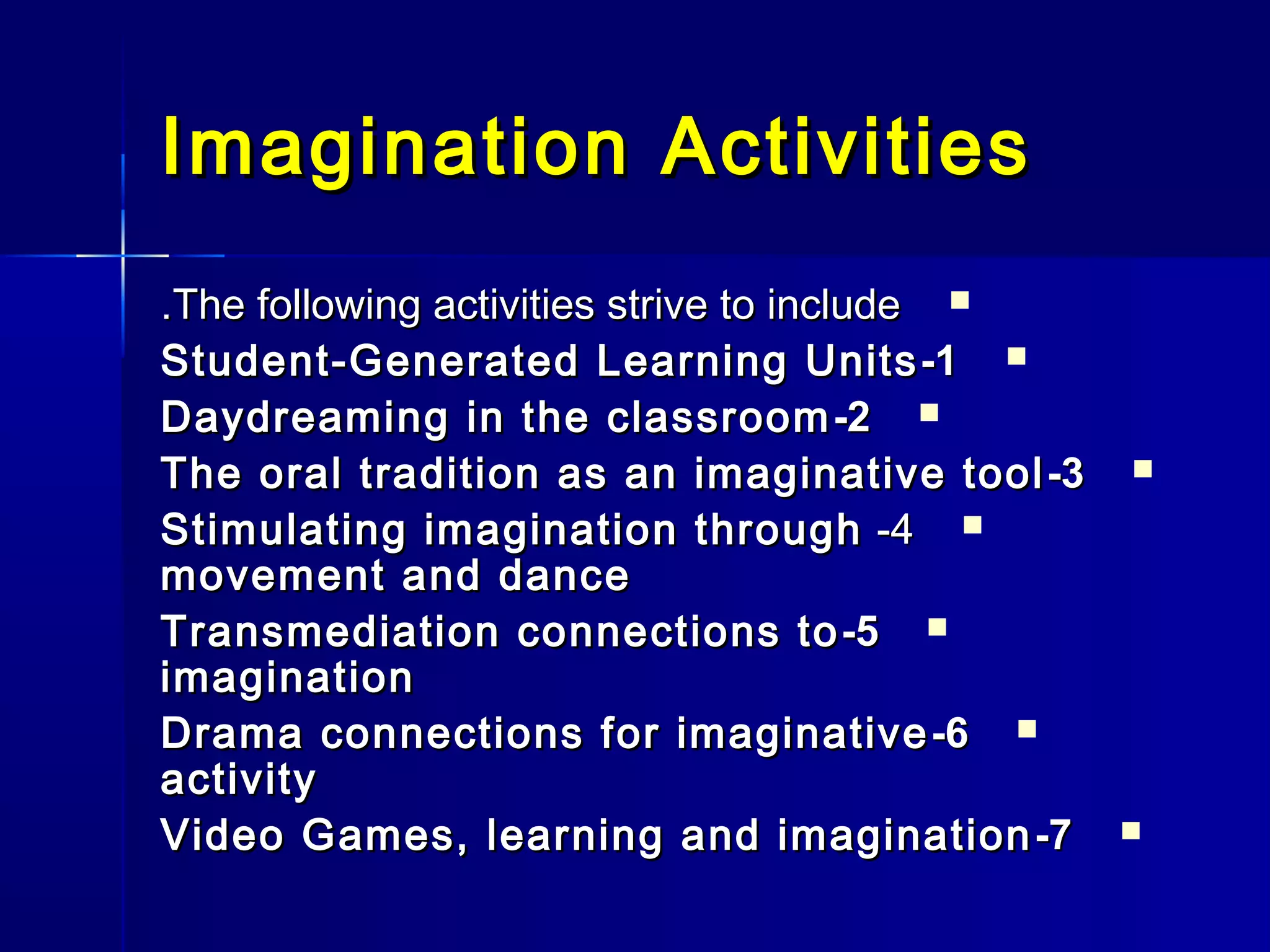 Imagination ActivitiesImagination Activities
The following activities strive to includeThe following activities strive to include..
11--Student-Generated Learning UnitsStudent-Generated Learning Units
22--Daydreaming in the classroomDaydreaming in the classroom
33--The oral tradition as an imaginative toolThe oral tradition as an imaginative tool
44--Stimulating imagination throughStimulating imagination through
movement and dancemovement and dance
55--Transmediation connections toTransmediation connections to
imaginationimagination
66--Drama connections for imaginativeDrama connections for imaginative
activityactivity
77--Video Games, learning and imaginationVideo Games, learning and imagination
 