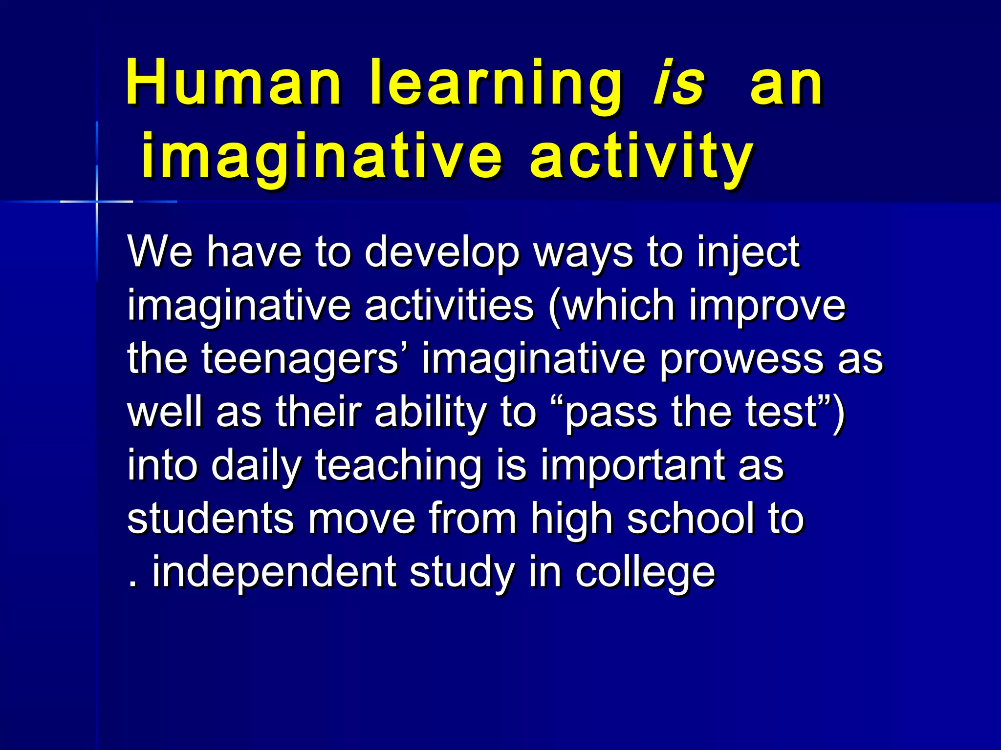 Human learningHuman learning isis anan
imaginative activityimaginative activity
We have to develop ways to injectWe have to develop ways to inject
imaginative activities (which improveimaginative activities (which improve
the teenagers’ imaginative prowess asthe teenagers’ imaginative prowess as
well as their ability to “pass the test”)well as their ability to “pass the test”)
into daily teaching is important asinto daily teaching is important as
students move from high school tostudents move from high school to
independent study in collegeindependent study in college..
 