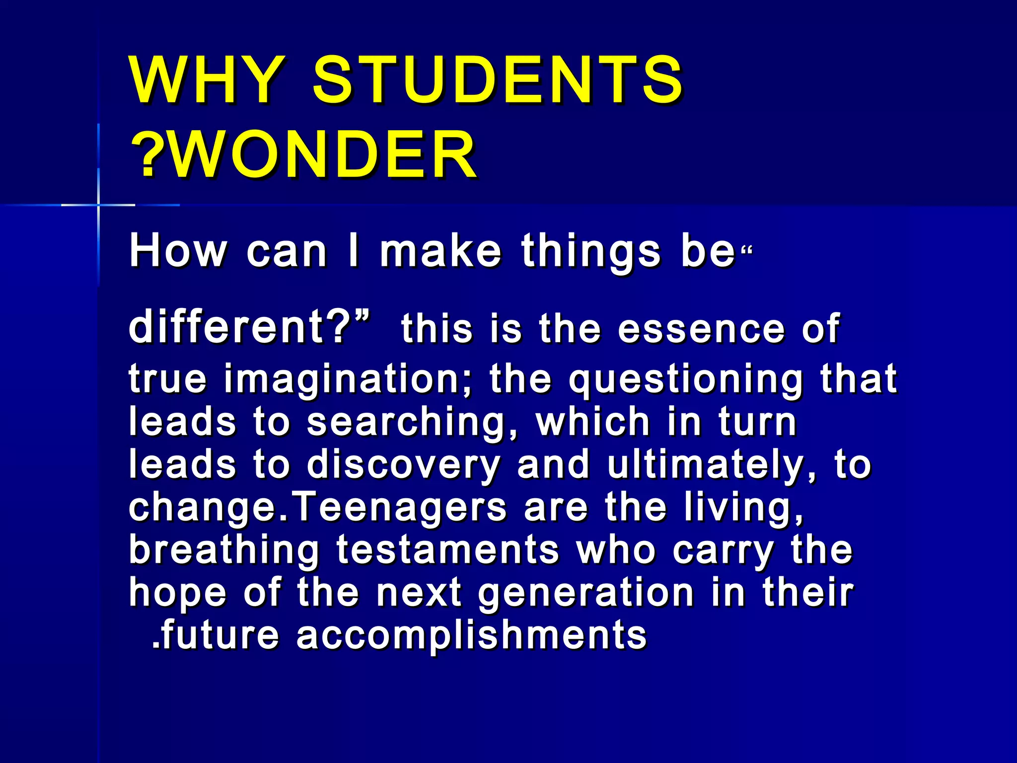 WHY STUDENTSWHY STUDENTS
WONDERWONDER??
““How can I make things beHow can I make things be
different?”different?” this is the essence ofthis is the essence of
true imagination; the questioning thattrue imagination; the questioning that
leads to searching, which in turnleads to searching, which in turn
leads to discovery and ultimately, toleads to discovery and ultimately, to
change.Teenagers are the living,change.Teenagers are the living,
breathing testaments who carry thebreathing testaments who carry the
hope of the next generation in theirhope of the next generation in their
future accomplishmentsfuture accomplishments..
 