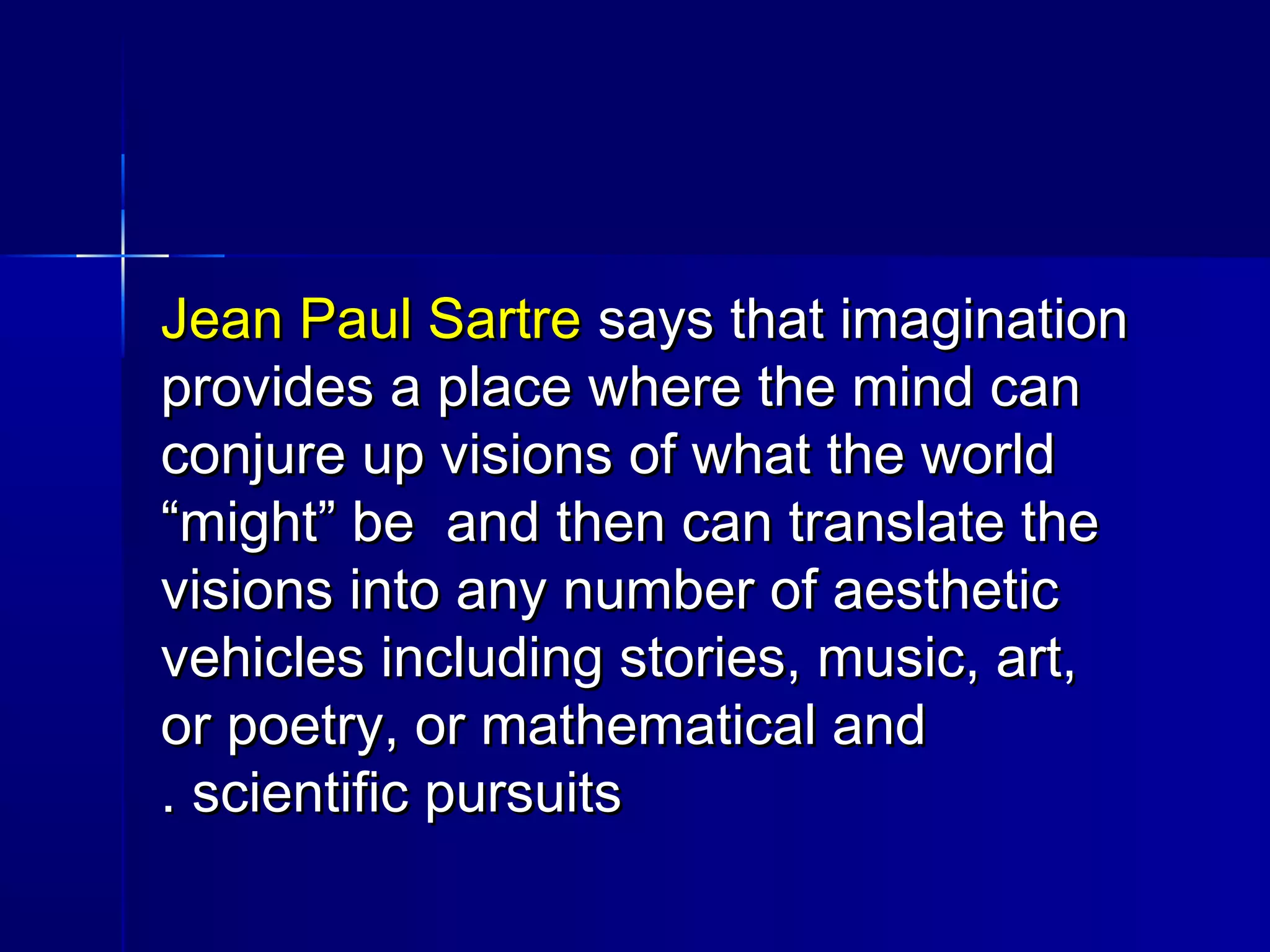 Jean Paul SartreJean Paul Sartre says that imaginationsays that imagination
provides a place where the mind canprovides a place where the mind can
conjure up visions of what the worldconjure up visions of what the world
“might” be and then can translate the“might” be and then can translate the
visions into any number of aestheticvisions into any number of aesthetic
vehicles including stories, music, art,vehicles including stories, music, art,
or poetry, or mathematical andor poetry, or mathematical and
scientific pursuitsscientific pursuits..
 