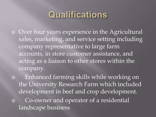    Over four years experience in the Agricultural
    sales, marketing, and service setting including
    company representative to large farm
    accounts, in store customer assistance, and
    acting as a liaison to other stores within the
    company.
     Enhanced farming skills while working on
    the University Research Farm which included
    development in beef and crop development.
     Co-owner and operator of a residential
    landscape business
 