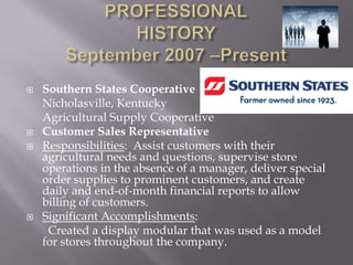    Southern States Cooperative
    Nicholasville, Kentucky
    Agricultural Supply Cooperative
   Customer Sales Representative
   Responsibilities: Assist customers with their
    agricultural needs and questions, supervise store
    operations in the absence of a manager, deliver special
    order supplies to prominent customers, and create
    daily and end-of-month financial reports to allow
    billing of customers.
   Significant Accomplishments:
     Created a display modular that was used as a model
    for stores throughout the company.
 