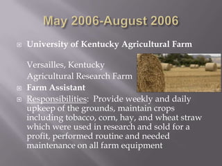    University of Kentucky Agricultural Farm

    Versailles, Kentucky
    Agricultural Research Farm
   Farm Assistant
   Responsibilities: Provide weekly and daily
    upkeep of the grounds, maintain crops
    including tobacco, corn, hay, and wheat straw
    which were used in research and sold for a
    profit, performed routine and needed
    maintenance on all farm equipment
 