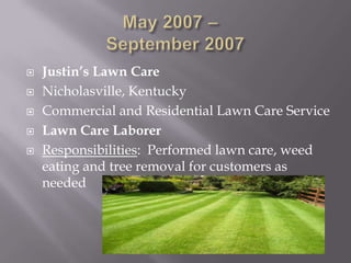    Justin’s Lawn Care
   Nicholasville, Kentucky
   Commercial and Residential Lawn Care Service
   Lawn Care Laborer
   Responsibilities: Performed lawn care, weed
    eating and tree removal for customers as
    needed
 
