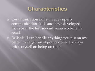    Communication skills- I have superb
    communication skills and have developed
    them over the last several years working in
    retail.
   Reliable- I can handle anything you put on my
    plate. I will get my objective done . I always
    pride myself on being on time.
 