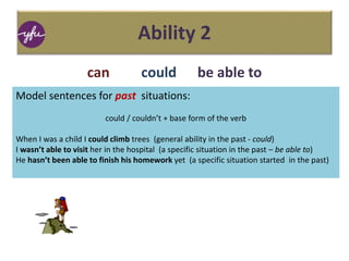 Ability 2
can could be able to
Model sentences for past situations:
could / couldn’t + base form of the verb
When I was a child I could climb trees (general ability in the past - could)
I wasn’t able to visit her in the hospital (a specific situation in the past – be able to)
He hasn’t been able to finish his homework yet (a specific situation started in the past)
 