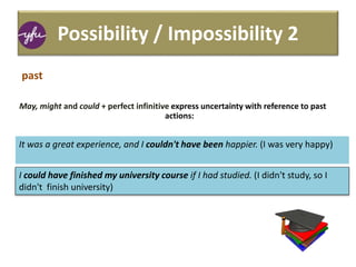 Possibility / Impossibility 2
May, might and could + perfect infinitive express uncertainty with reference to past
actions:
It was a great experience, and I couldn't have been happier. (I was very happy)
I could have finished my university course if I had studied. (I didn't study, so I
didn't finish university)
past
 
