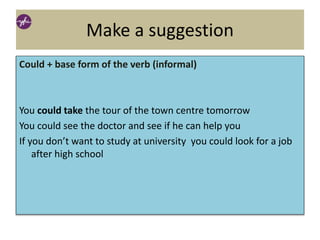 Make a suggestion
Could + base form of the verb (informal)
You could take the tour of the town centre tomorrow
You could see the doctor and see if he can help you
If you don’t want to study at university you could look for a job
after high school
 