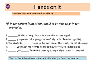 Hands on it
Fill in the correct form of can, could or be able to as in the
examples.
1. _______ Linda run long distances when she was younger?
2. ______ you please call a garage for me? My car broke down. (polite)
3. The students _______ to go to the gym today. The teacher is not at school.
4. ______ you teach me how to fix my computer? You’re so good at it.
5. ______ you ______ finish this work by 6.00 pm if you start at 2.00 pm?
Exercises with Can, Could and Be able to
You can check the answers in the next slide after you finish this exercise
 
