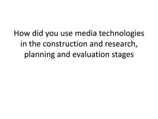 How did you use media technologies in the construction and research, planning and evaluation stages 