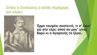 Στέκει ο Σουλιώτης ο καλός παράμερα
και κλαίει:
Έρμο τουφέκι σκοτεινό, τι σ’ έχω’
γώ στο χέρι; οπού συ μου’ γινες
βαρύ κι ο Αγαρηνός το ξέρει.
 