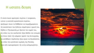 Η υστατη δεηση
Η νύχτα πκιον αρκίνησεν περίτου ν' αναρκώνη,
εγίνην η ανατολή κροκότσιηνη περίτου,
άρτζιεψεν πκιον το Σάββατον να πικροξημερώννη
τζι ακούστηκεν του ξύλενου σημάντρου η φωνή του.
Εξέβην ο Τζιυπριανός με τζιείνον τον καμόν του,
τζι επήεν εις την εκκλησ'ιάν τζιαι βάλλει τον σταυρόν του
τζι ήτουν όσον τζι εκάμασιν αρκήν της λειτουργίας,
τζι εστάθηκεν περίλυπος τζιαι σγιαν να δκιαλοίστην,
τζι επήεν τζι εγονάτισεν ομπρός της Παναίας
τζιαι κάτι εψουψούρισεν τζι ευτύς εκλαμουρίστην.
 