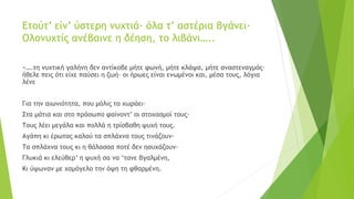 Ετούτ’ είν’ ύστερη νυχτιά· όλα τ’ αστέρια βγάνει·
Ολονυχτίς ανέβαινε η δέηση, το λιβάνι…..
«….τη νυχτική γαλήνη δεν αντίκοβε μήτε φωνή, μήτε κλάψα, μήτε αναστεναγμός·
ήθελε πεις ότι είχε παύσει η ζωή· οι ήρωες είναι ενωμένοι και, μέσα τους, λόγια
λένε
Για την αιωνιότητα, που μόλις τα χωράει·
Στα μάτια και στο πρόσωπο φαίνοντ’ οι στοχασμοί τους·
Τους λέει μεγάλα και πολλά η τρίσβαθη ψυχή τους.
Αγάπη κι έρωτας καλού τα σπλάχνα τους τινάζουν·
Τα σπλάχνα τους κι η θάλασσα ποτέ δεν ησυχάζουν·
Γλυκιά κι ελεύθερ’ η ψυχή σα να ‘τανε βγαλμένη,
Κι ύψωναν με χαμόγελο την όψη τη φθαρμένη.
 