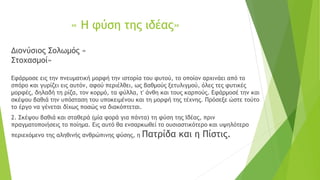 « Η φύση της ιδέας»
Διονύσιος Σολωμός «
Στοχασμοί»
Εφάρμοσε εις την πνευματική μορφή την ιστορία του φυτού, το οποίον αρχινάει από το
σπόρο και γυρίζει εις αυτόν, αφού περιέλθει, ως βαθμούς ξετυλιγμού, όλες τες φυτικές
μορφές, δηλαδή τη ρίζα, τον κορμό, τα φύλλα, τ' άνθη και τους καρπούς. Εφάρμοσέ την και
σκέψου βαθιά την υπόσταση του υποκειμένου και τη μορφή της τέχνης. Πρόσεξε ώστε τούτο
το έργο να γένεται δίχως ποσώς να διακόπτεται.
2. Σκέψου βαθιά και σταθερά (μία φορά για πάντα) τη φύση της Ιδέας, πριν
πραγματοποιήσεις το ποίημα. Εις αυτό θα ενσαρκωθεί το ουσιαστικότερο και υψηλότερο
περιεχόμενο της αληθινής ανθρώπινης φύσης, η Πατρίδα και η Πίστις.
 