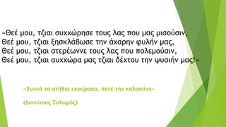 «Θεέ μου, τζιαι συχχώρησε τους λας που μας μισούσιν,
Θεέ μου, τζιαι ξησκλάβωσε την άχαρην φυλήν μας,
Θεέ μου, τζιαι στερέωννε τους λας που πολεμούσιν,
Θεέ μου, τζιαι συχχώρα μας τζιαι δέχτου την ψυσιήν μας!»
«Συχνά τα στήθια εκούρασα, ποτέ την καλοσύνη»
(Διονύσιος Σολωμός)
 